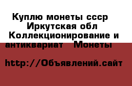 Куплю монеты ссср - Иркутская обл. Коллекционирование и антиквариат » Монеты   